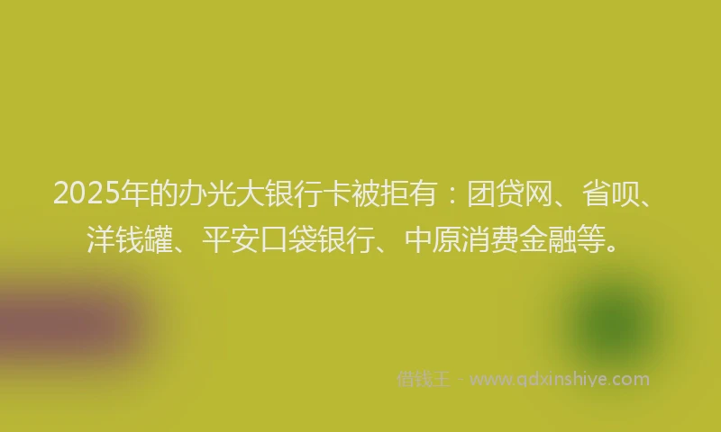 2025年的办光大银行卡被拒有：团贷网、省呗、洋钱罐、平安口袋银行、中原消费金融等。