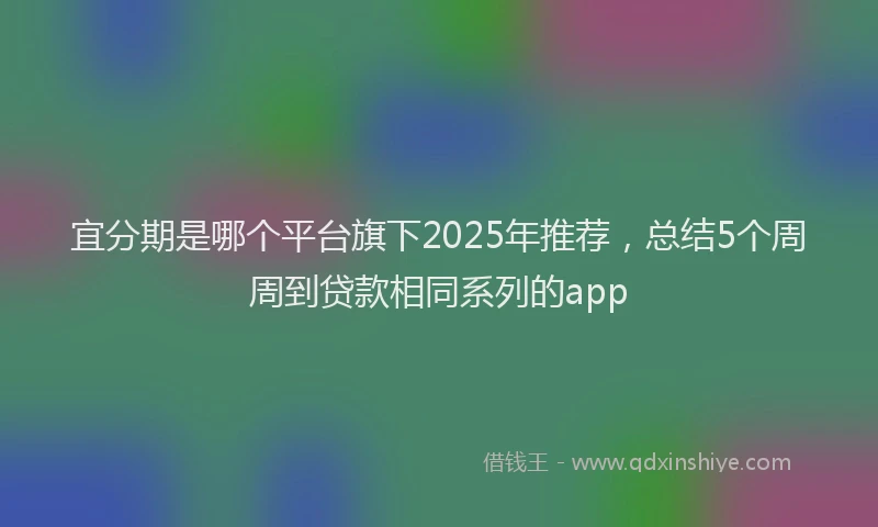 宜分期是哪个平台旗下2025年推荐，总结5个周周到贷款相同系列的app