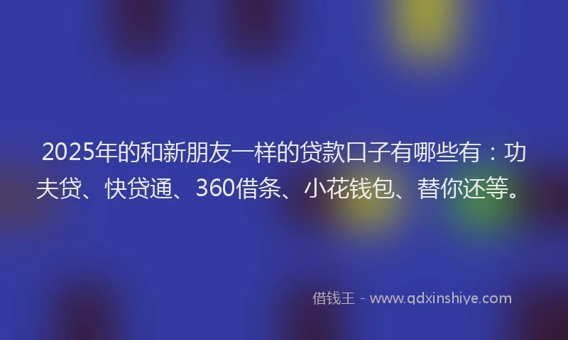 2025年的和新朋友一样的贷款口子有哪些有：功夫贷、快贷通、360借条、小花钱包、替你还等。