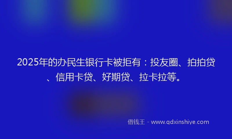 2025年的办民生银行卡被拒有：投友圈、拍拍贷、信用卡贷、好期贷、拉卡拉等。