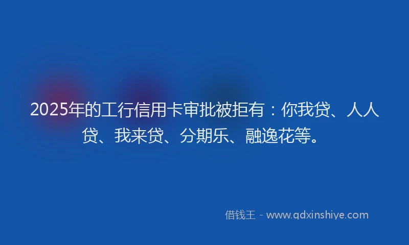 2025年的工行信用卡审批被拒有：你我贷、人人贷、我来贷、分期乐、融逸花等。