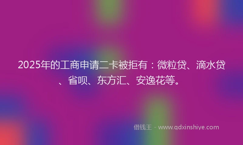 2025年的工商申请二卡被拒有：微粒贷、滴水贷、省呗、东方汇、安逸花等。