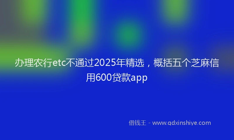 办理农行etc不通过2025年精选，概括五个芝麻信用600贷款app