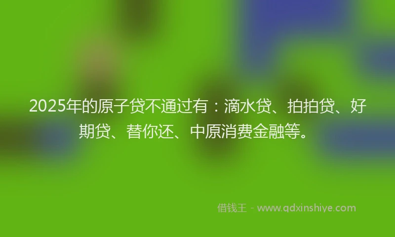 2025年的原子贷不通过有：滴水贷、拍拍贷、好期贷、替你还、中原消费金融等。