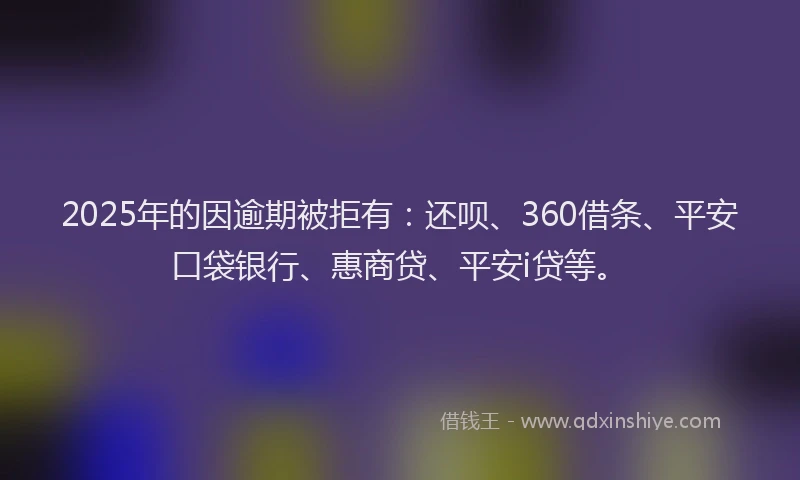 2025年的因逾期被拒有：还呗、360借条、平安口袋银行、惠商贷、平安i贷等。