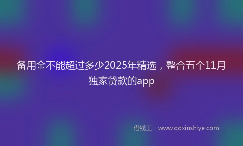 备用金不能超过多少2025年精选，整合五个11月独家贷款的app