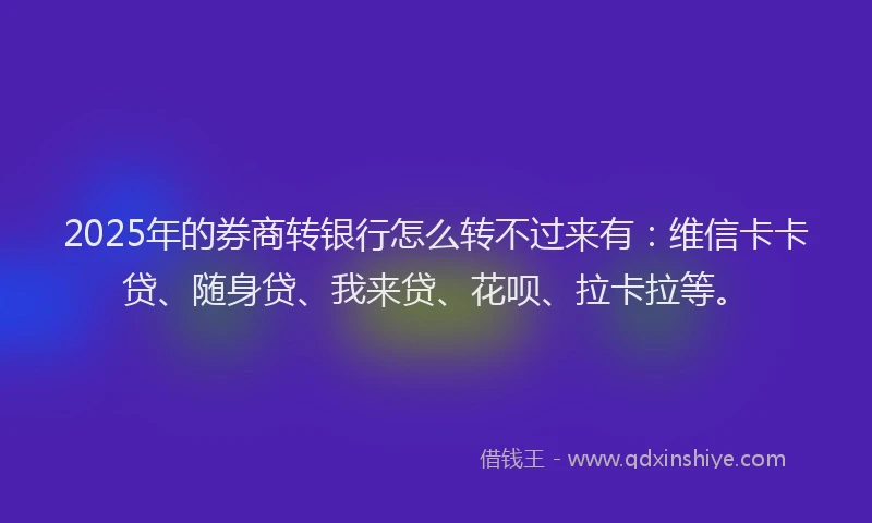 2025年的券商转银行怎么转不过来有：维信卡卡贷、随身贷、我来贷、花呗、拉卡拉等。