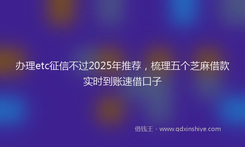 办理etc征信不过2025年推荐，梳理五个芝麻借款实时到账速借口子