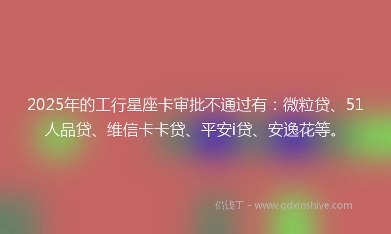 2025年的工行星座卡审批不通过有：微粒贷、51人品贷、维信卡卡贷、平安i贷、安逸花等。