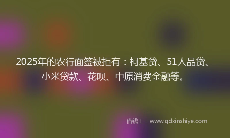2025年的农行面签被拒有：柯基贷、51人品贷、小米贷款、花呗、中原消费金融等。