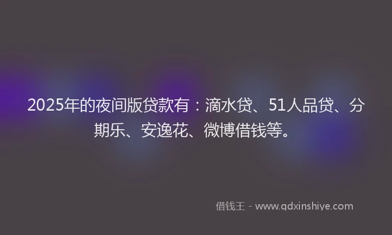 2025年的夜间版贷款有：滴水贷、51人品贷、分期乐、安逸花、微博借钱等。