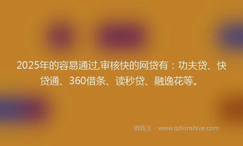 2025年的容易通过,审核快的网贷有：功夫贷、快贷通、360借条、读秒贷、融逸花等。