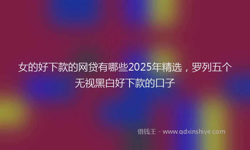 女的好下款的网贷有哪些2025年精选,罗列五个无视黑白好下款的口子