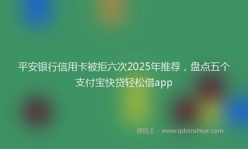 平安银行信用卡被拒六次2025年推荐，盘点五个支付宝快贷轻松借app