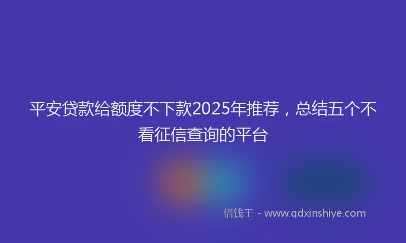 平安贷款给额度不下款2025年推荐，总结五个不看征信查询的平台