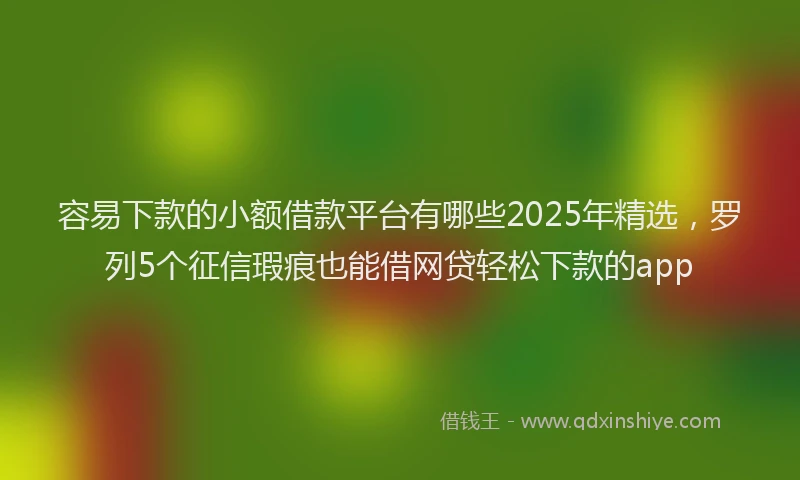 容易下款的小额借款平台有哪些2025年精选，罗列5个征信瑕疵也能借网贷轻松下款的app