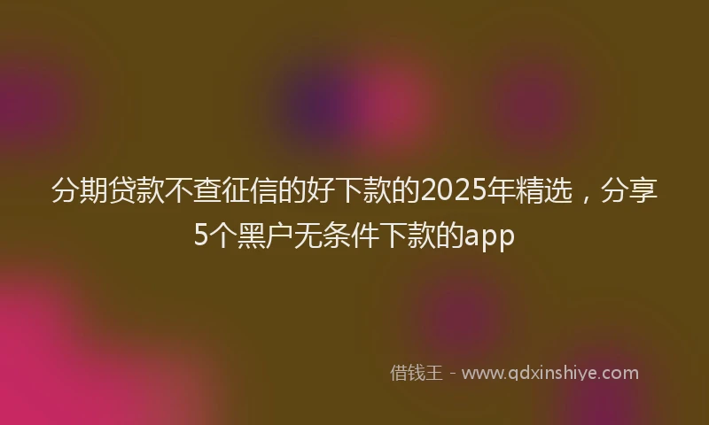 分期贷款不查征信的好下款的2025年精选，分享5个黑户无条件下款的app