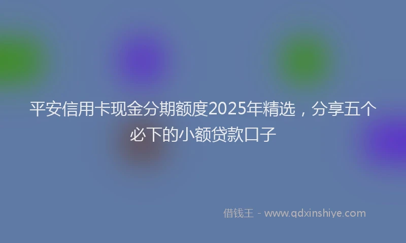 平安信用卡现金分期额度2025年精选，分享五个必下的小额贷款口子