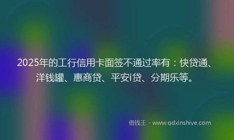 2025年的工行信用卡面签不通过率有：快贷通、洋钱罐、惠商贷、平安i贷、分期乐等。