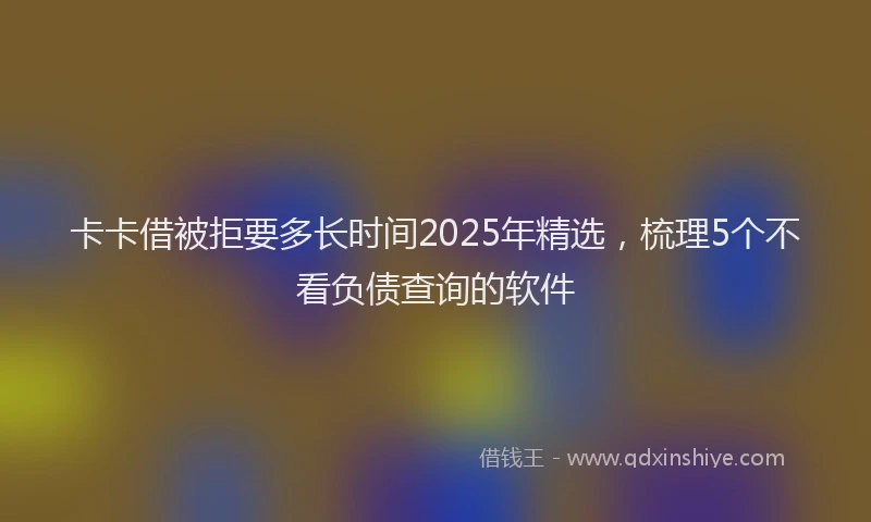 卡卡借被拒要多长时间2025年精选，梳理5个不看负债查询的软件