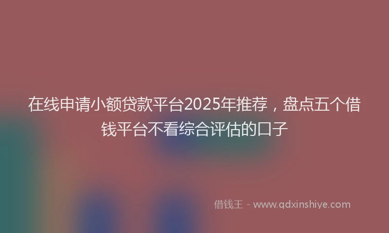 在线申请小额贷款平台2025年推荐，盘点五个借钱平台不看综合评估的口子