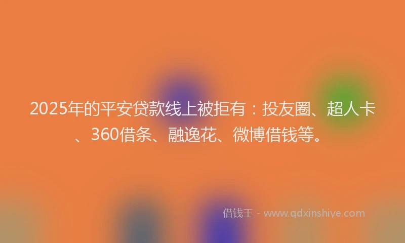 2025年的平安贷款线上被拒有：投友圈、超人卡、360借条、融逸花、微博借钱等。