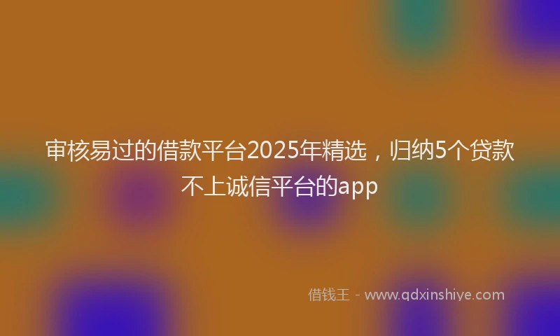 审核易过的借款平台2025年精选，归纳5个贷款不上诚信平台的app