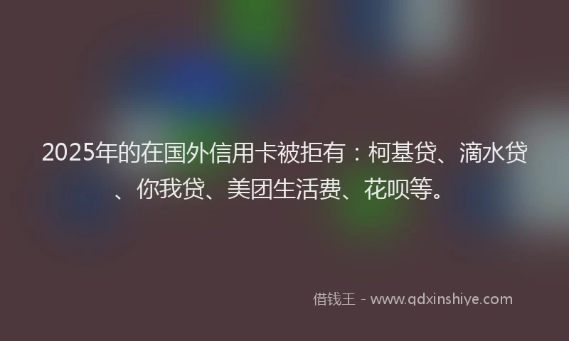 2025年的在国外信用卡被拒有：柯基贷、滴水贷、你我贷、美团生活费、花呗等。