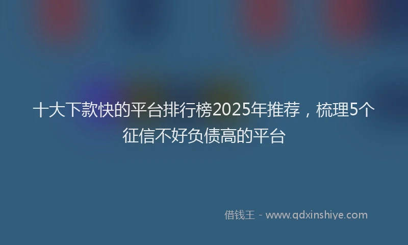 十大下款快的平台排行榜2025年推荐，梳理5个征信不好负债高的平台