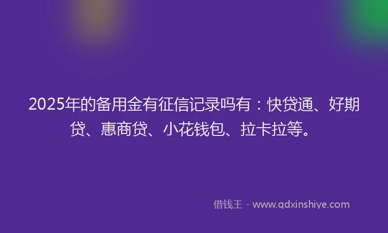 2025年的备用金有征信记录吗有：快贷通、好期贷、惠商贷、小花钱包、拉卡拉等。