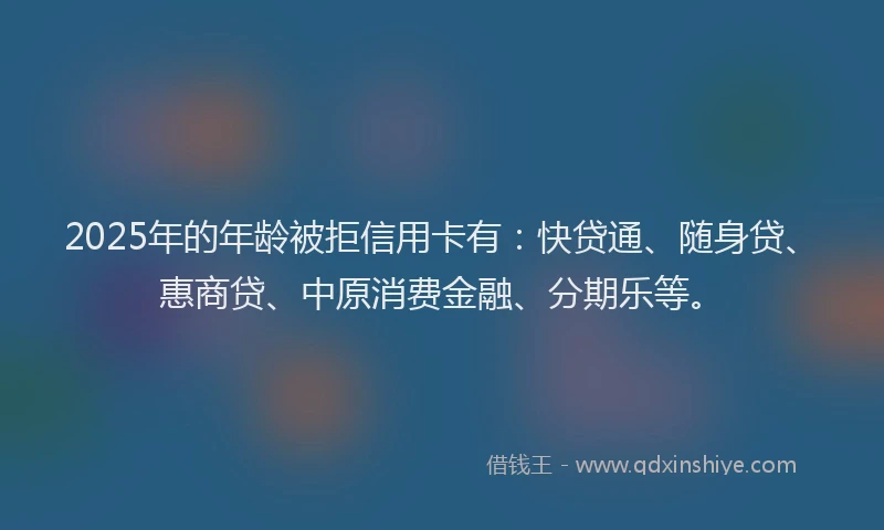 2025年的年龄被拒信用卡有：快贷通、随身贷、惠商贷、中原消费金融、分期乐等。