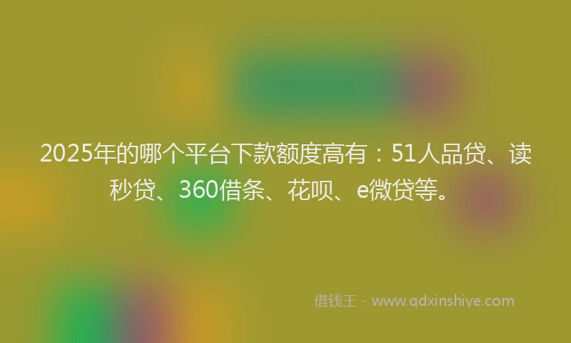 2025年的哪个平台下款额度高有：51人品贷、读秒贷、360借条、花呗、e微贷等。