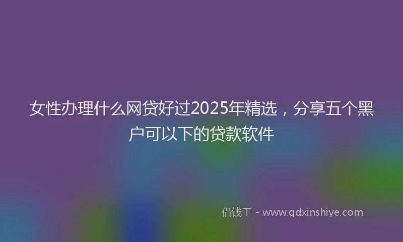 女性办理什么网贷好过2025年精选，分享五个黑户可以下的贷款软件