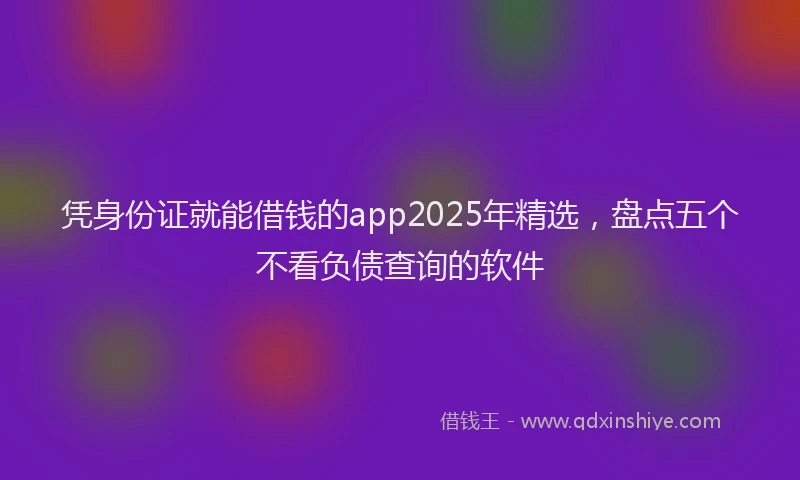 凭身份证就能借钱的app2025年精选，盘点五个不看负债查询的软件