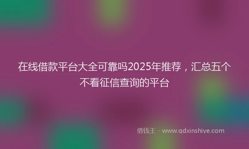 在线借款平台大全可靠吗2025年推荐，汇总五个不看征信查询的平台