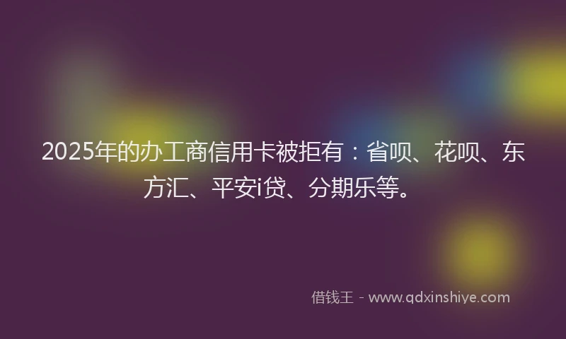 2025年的办工商信用卡被拒有：省呗、花呗、东方汇、平安i贷、分期乐等。