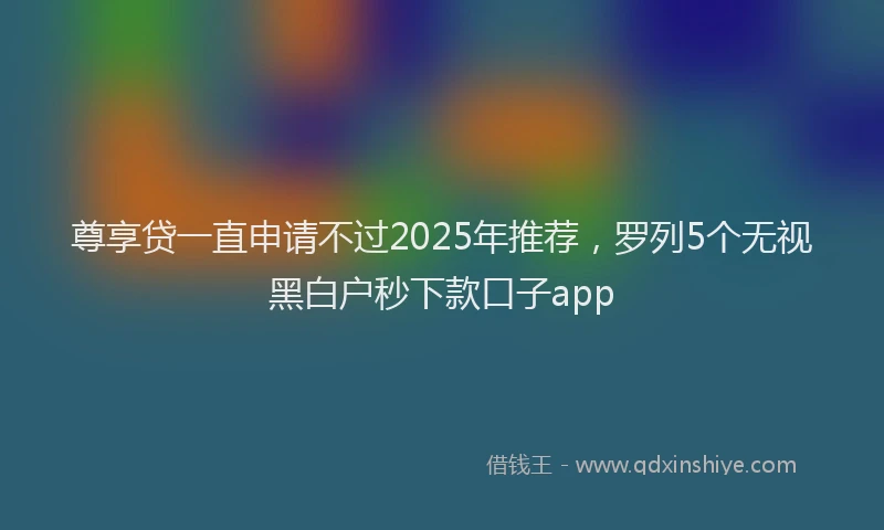 尊享贷一直申请不过2025年推荐，罗列5个无视黑白户秒下款口子app