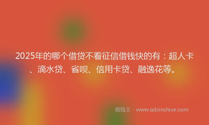 2025年的哪个借贷不看征信借钱快的有：超人卡、滴水贷、省呗、信用卡贷、融逸花等。