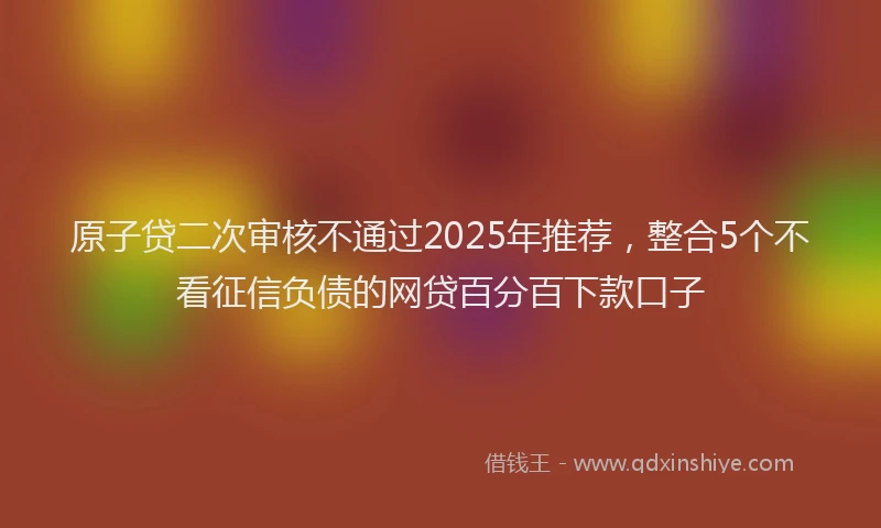 原子贷二次审核不通过2025年推荐，整合5个不看征信负债的网贷百分百下款口子