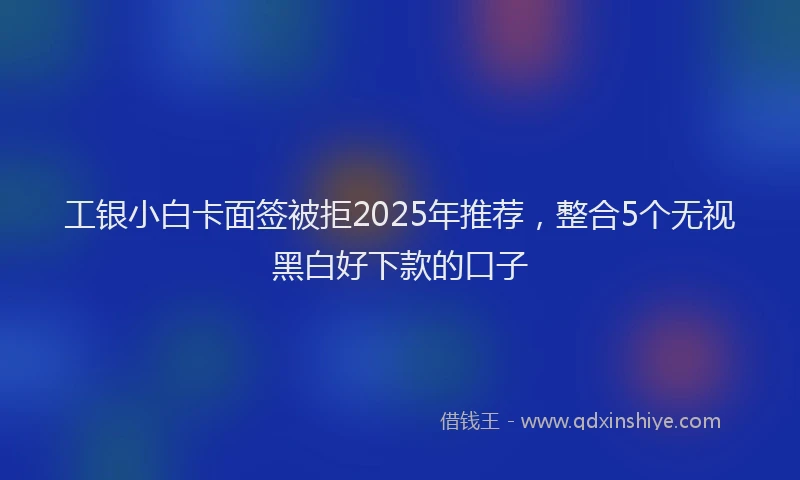 工银小白卡面签被拒2025年推荐，整合5个无视黑白好下款的口子