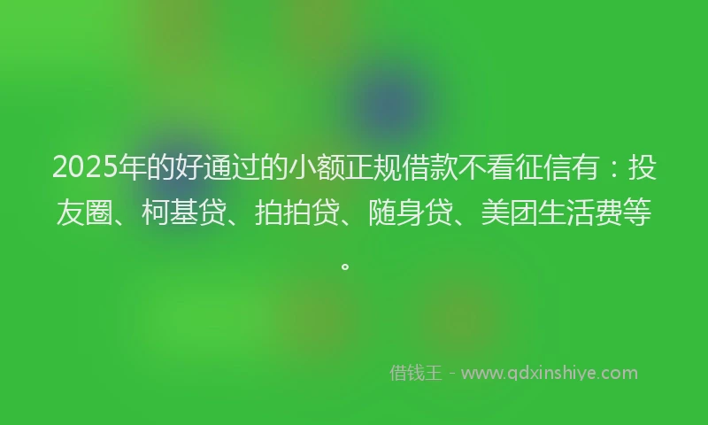 2025年的好通过的小额正规借款不看征信有：投友圈、柯基贷、拍拍贷、随身贷、美团生活费等。
