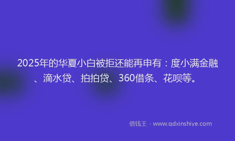 2025年的华夏小白被拒还能再申有：度小满金融、滴水贷、拍拍贷、360借条、花呗等。