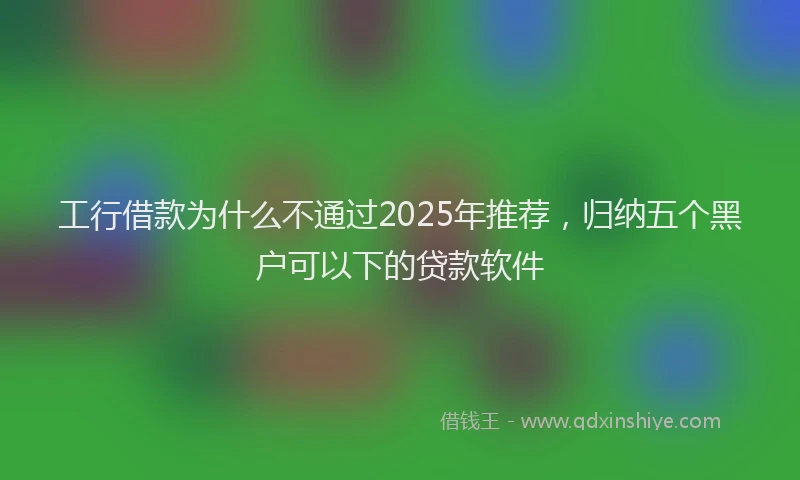 工行借款为什么不通过2025年推荐，归纳五个黑户可以下的贷款软件