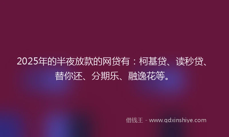 2025年的半夜放款的网贷有：柯基贷、读秒贷、替你还、分期乐、融逸花等。