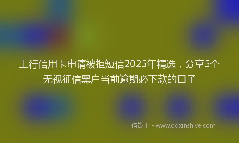 工行信用卡申请被拒短信2025年精选，分享5个无视征信黑户当前逾期必下款的口子