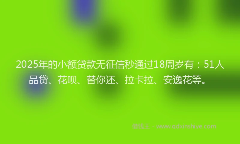 2025年的小额贷款无征信秒通过18周岁有：51人品贷、花呗、替你还、拉卡拉、安逸花等。