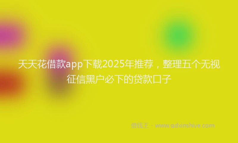 天天花借款app下载2025年推荐，整理五个无视征信黑户必下的贷款口子