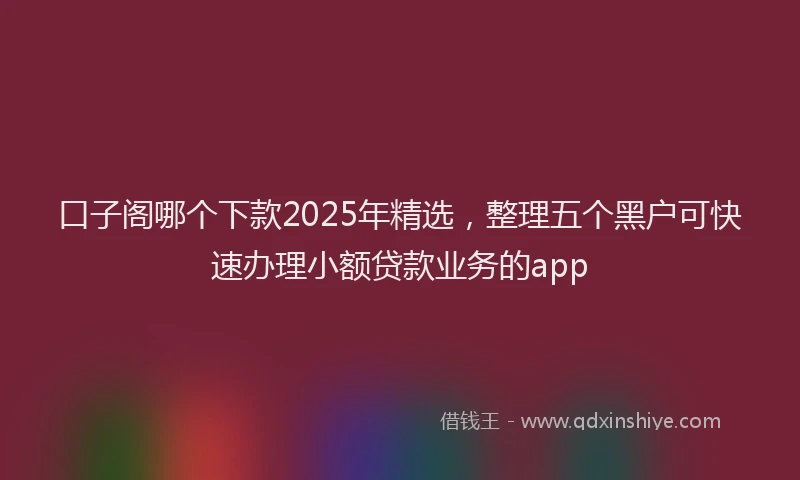 口子阁哪个下款2025年精选，整理五个黑户可快速办理小额贷款业务的app