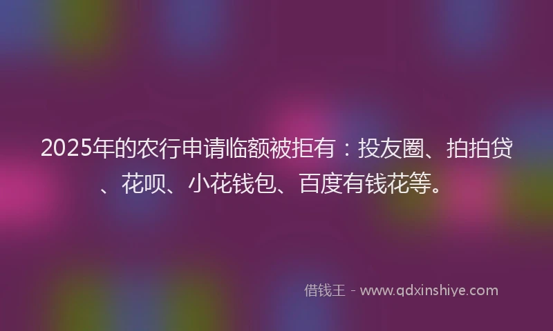 2025年的农行申请临额被拒有：投友圈、拍拍贷、花呗、小花钱包、百度有钱花等。