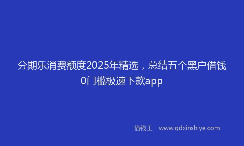 分期乐消费额度2025年精选，总结五个黑户借钱0门槛极速下款app